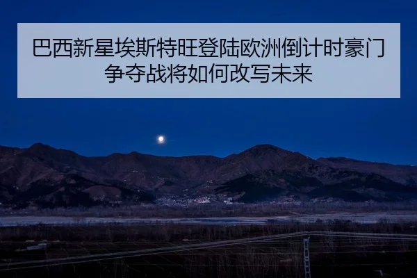 巴西新星埃斯特旺登陆欧洲倒计时豪门争夺战将如何改写未来