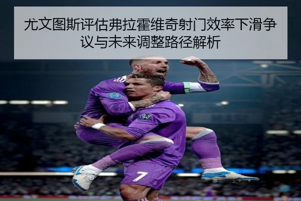 尤文图斯评估弗拉霍维奇射门效率下滑争议与未来调整路径解析