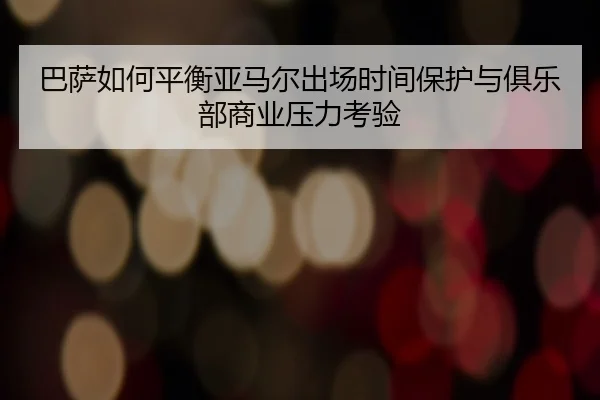 巴萨如何平衡亚马尔出场时间保护与俱乐部商业压力考验