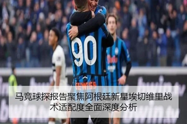 马竞球探报告聚焦阿根廷新星埃切维里战术适配度全面深度分析