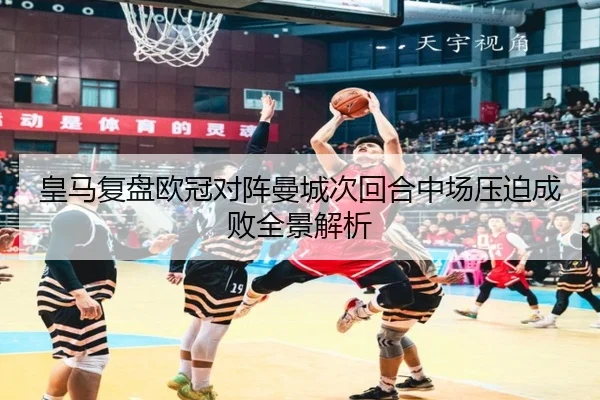皇马复盘欧冠对阵曼城次回合中场压迫成败全景解析